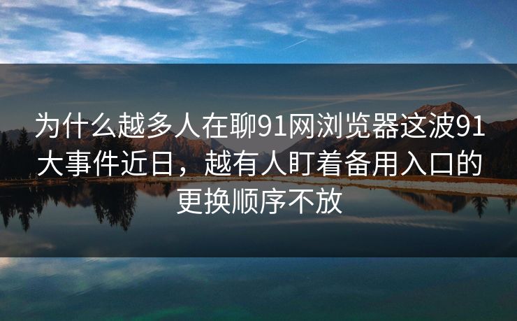 为什么越多人在聊91网浏览器这波91大事件近日，越有人盯着备用入口的更换顺序不放