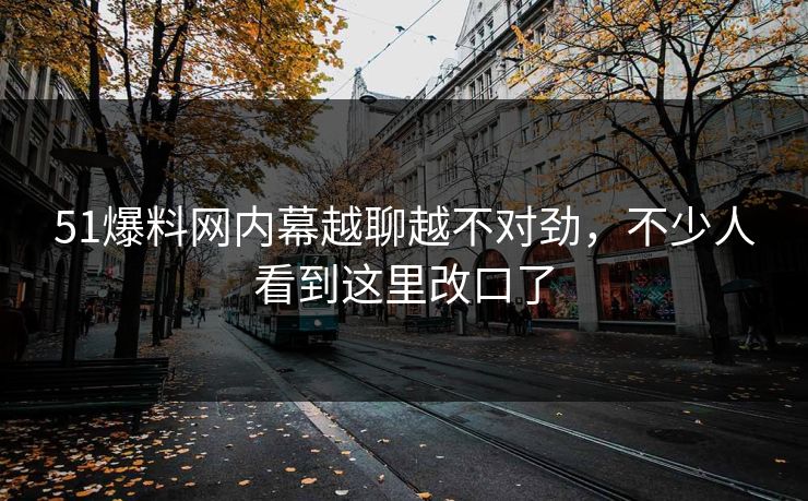51爆料网内幕越聊越不对劲,不少人看到这里改口了 51爆料网内幕越聊越不对劲,不少人看到这里改口了