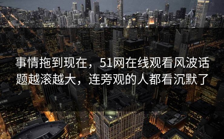 事情拖到现在,51网在线观看风波话题越滚越大,连旁观的人都看沉默了 事情拖到现在,51网在线观看风波话题越滚越大,连旁观的人都看沉默了