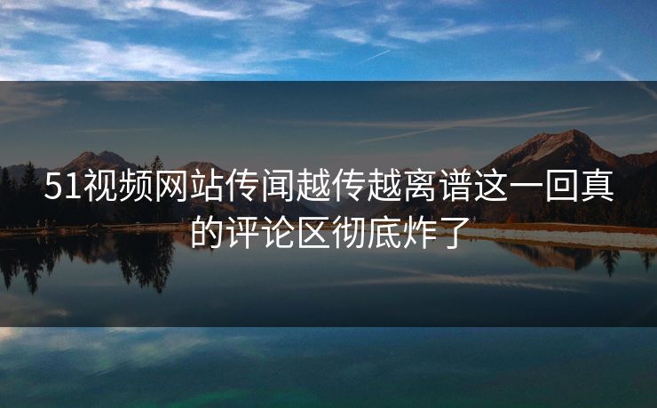 51视频网站传闻越传越离谱这一回真的评论区彻底炸了