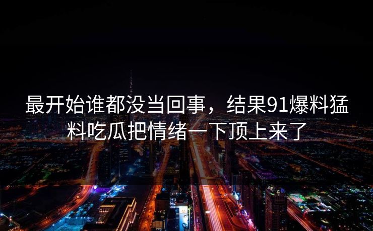 最开始谁都没当回事，结果91爆料猛料吃瓜把情绪一下顶上来了