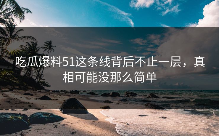 吃瓜爆料51这条线背后不止一层，真相可能没那么简单