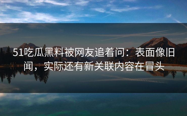 51吃瓜黑料被网友追着问:表面像旧闻,实际还有新关联内容在冒头 51吃瓜黑料被网友追着问:表面像旧闻,实际还有新关联内容在冒头