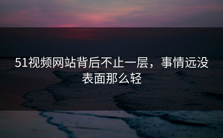 51视频网站背后不止一层，事情远没表面那么轻