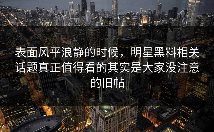 表面风平浪静的时候，明星黑料相关话题真正值得看的其实是大家没注意的旧帖